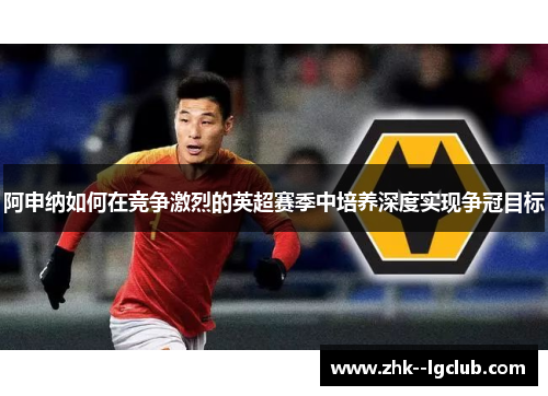 阿申纳如何在竞争激烈的英超赛季中培养深度实现争冠目标