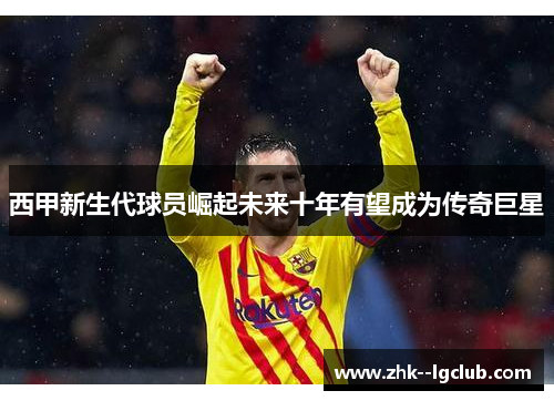 西甲新生代球员崛起未来十年有望成为传奇巨星