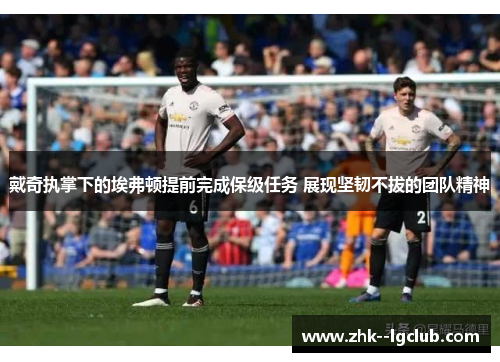 戴奇执掌下的埃弗顿提前完成保级任务 展现坚韧不拔的团队精神