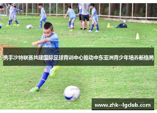 携手沙特联赛共建国际足球青训中心推动中东亚洲青少年培养新格局